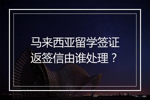 马来西亚留学签证返签信由谁处理？