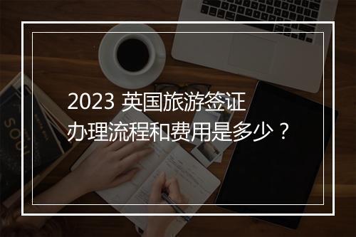 2023 英国旅游签证办理流程和费用是多少？