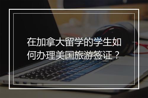 在加拿大留学的学生如何办理美国旅游签证？