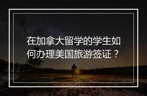 在加拿大留学的学生如何办理美国旅游签证？