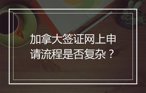 加拿大签证网上申请流程是否复杂？