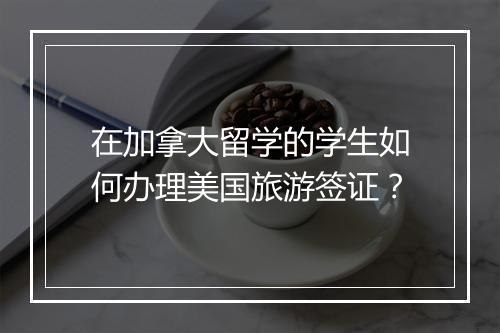 在加拿大留学的学生如何办理美国旅游签证？