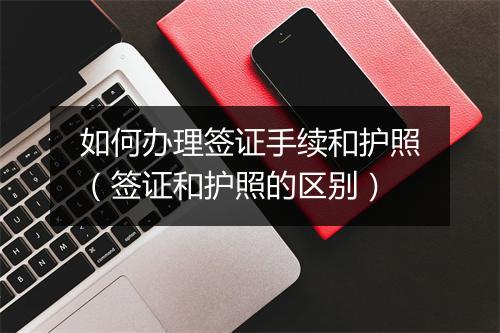 如何办理签证手续和护照（签证和护照的区别）