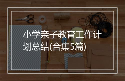 小学亲子教育工作计划总结(合集5篇)