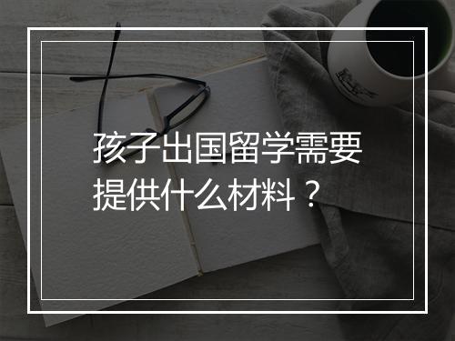 孩子出国留学需要提供什么材料？