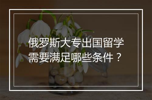 俄罗斯大专出国留学需要满足哪些条件？