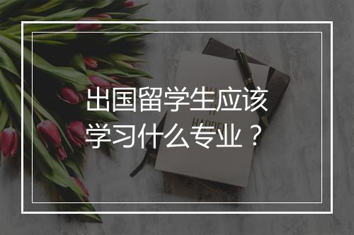 出国留学生应该学习什么专业？