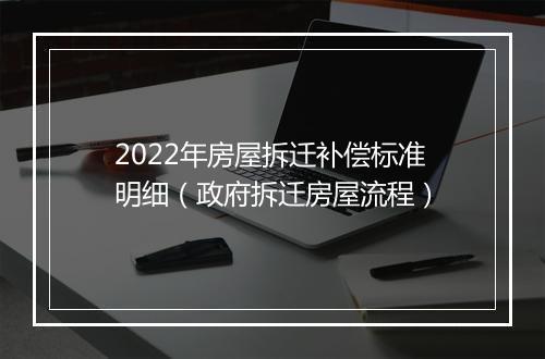 2022年房屋拆迁补偿标准明细（政府拆迁房屋流程）
