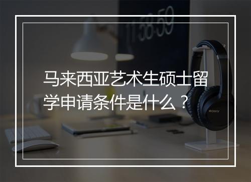 马来西亚艺术生硕士留学申请条件是什么？