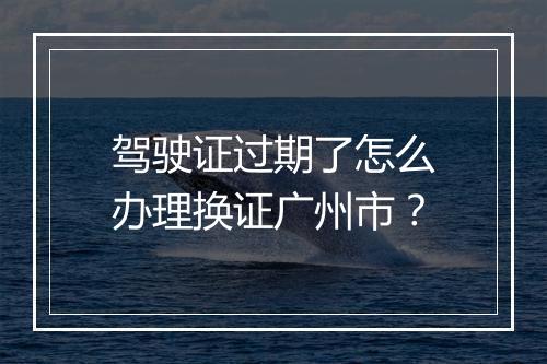 驾驶证过期了怎么办理换证广州市？
