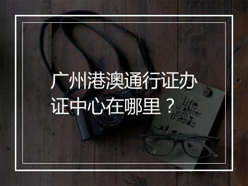 广州港澳通行证办证中心在哪里？