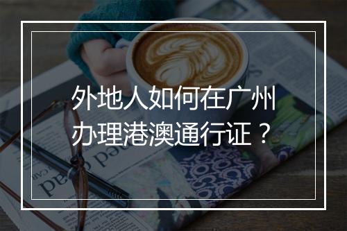 外地人如何在广州办理港澳通行证？
