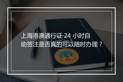 上海港澳通行证 24 小时自助签注是否真的可以随时办理？