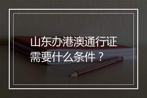 山东办港澳通行证需要什么条件？