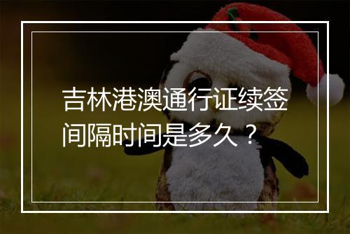 吉林港澳通行证续签间隔时间是多久？