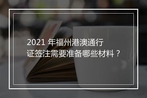2021 年福州港澳通行证签注需要准备哪些材料？