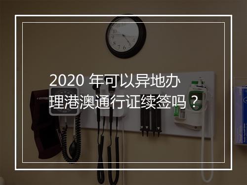 2020 年可以异地办理港澳通行证续签吗？