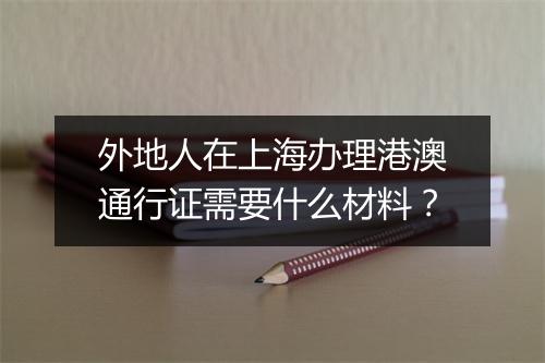外地人在上海办理港澳通行证需要什么材料？