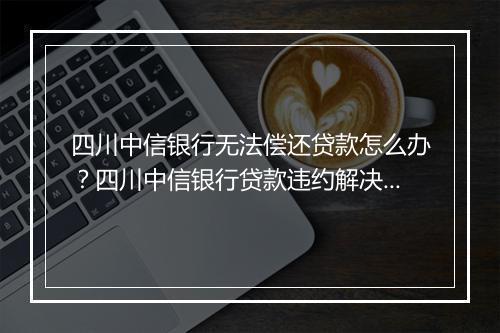 四川中信银行无法偿还贷款怎么办？四川中信银行贷款违约解决方案