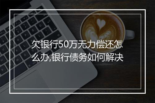 欠银行50万无力偿还怎么办,银行债务如何解决