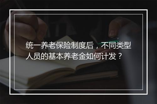 统一养老保险制度后，不同类型人员的基本养老金如何计发？
