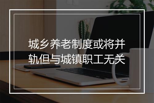 城乡养老制度或将并轨但与城镇职工无关