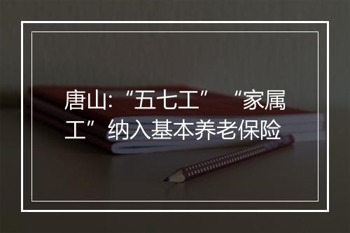 唐山:“五七工”“家属工”纳入基本养老保险