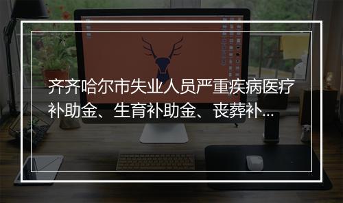 齐齐哈尔市失业人员严重疾病医疗补助金、生育补助金、丧葬补助金