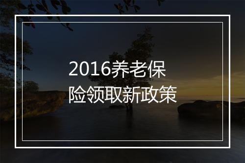 2016养老保险领取新政策