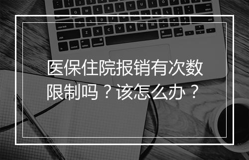 医保住院报销有次数限制吗？该怎么办？