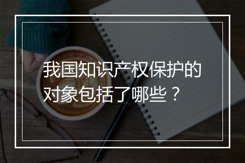 我国知识产权保护的对象包括了哪些？