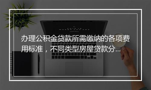 办理公积金贷款所需缴纳的各项费用标准，不同类型房屋贷款分别有哪些收费项目