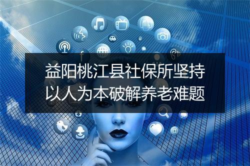 益阳桃江县社保所坚持以人为本破解养老难题