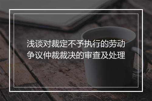 浅谈对裁定不予执行的劳动争议仲裁裁决的审查及处理