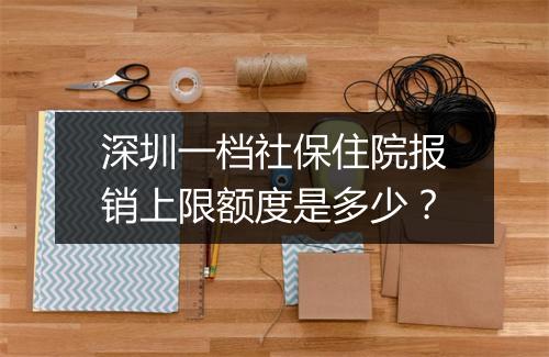 深圳一档社保住院报销上限额度是多少？