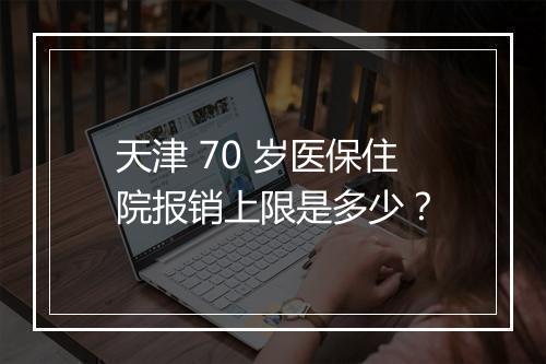 天津 70 岁医保住院报销上限是多少？