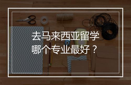 去马来西亚留学哪个专业最好？