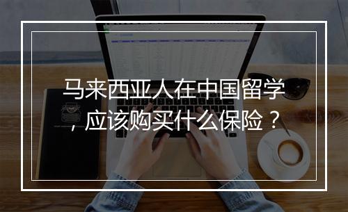 马来西亚人在中国留学，应该购买什么保险？