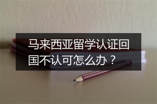马来西亚留学认证回国不认可怎么办？