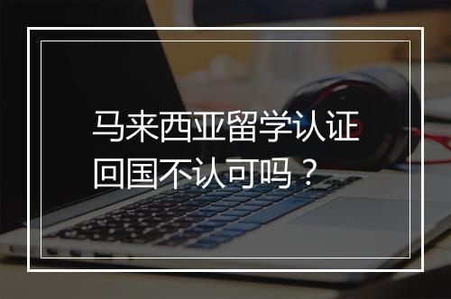 马来西亚留学认证回国不认可吗？