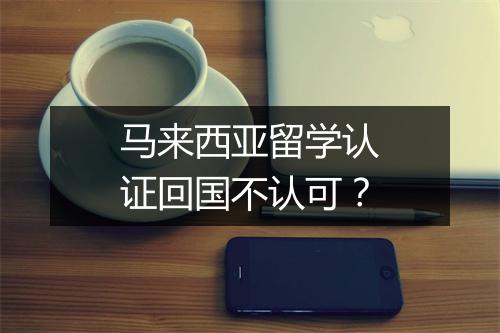 马来西亚留学认证回国不认可？