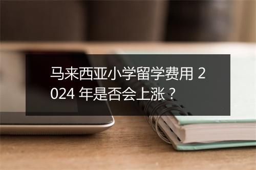 马来西亚小学留学费用 2024 年是否会上涨？