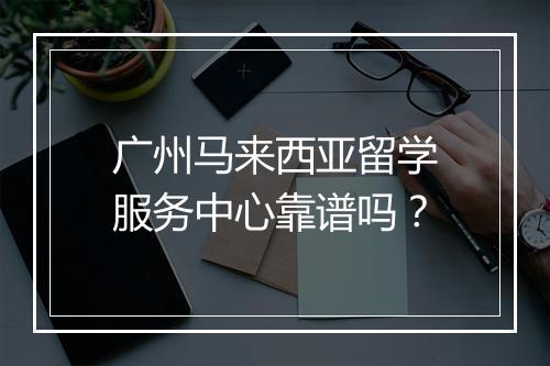 广州马来西亚留学服务中心靠谱吗？