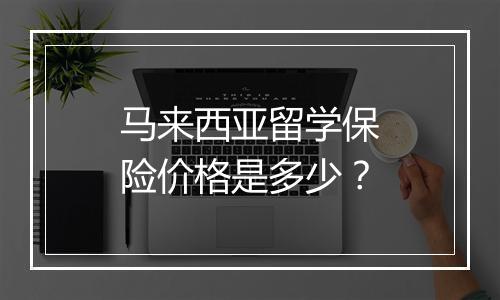 马来西亚留学保险价格是多少？