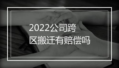 2022公司跨区搬迁有赔偿吗