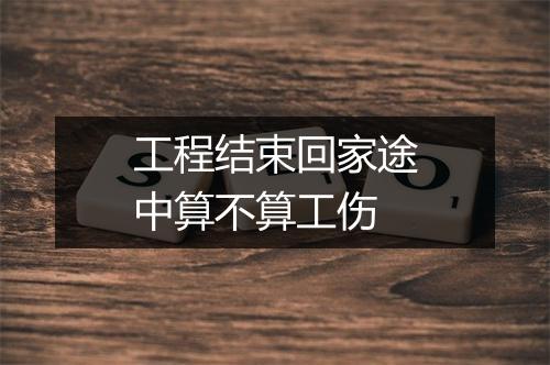 工程结束回家途中算不算工伤