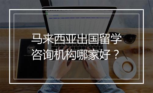 马来西亚出国留学咨询机构哪家好？