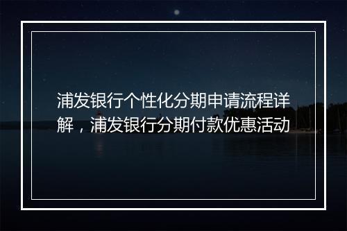 浦发银行个性化分期申请流程详解，浦发银行分期付款优惠活动