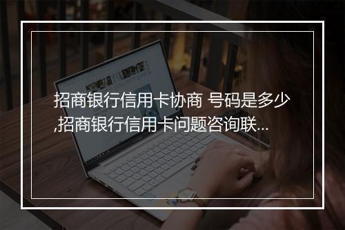 招商银行信用卡协商 号码是多少,招商银行信用卡问题咨询联系方式