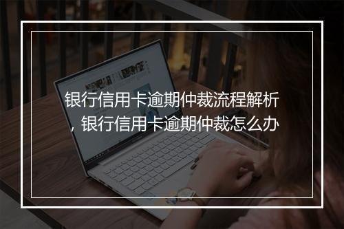 银行信用卡逾期仲裁流程解析，银行信用卡逾期仲裁怎么办